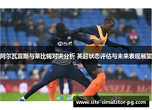 阿尔瓦雷斯与莱比锡对决分析 英超状态评估与未来表现展望