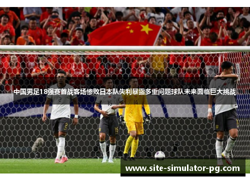 中国男足18强赛首战客场惨败日本队失利暴露多重问题球队未来面临巨大挑战